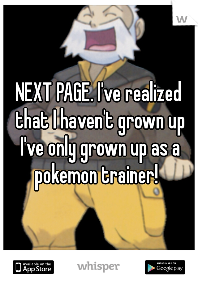 NEXT PAGE. I've realized that I haven't grown up I've only grown up as a pokemon trainer!  