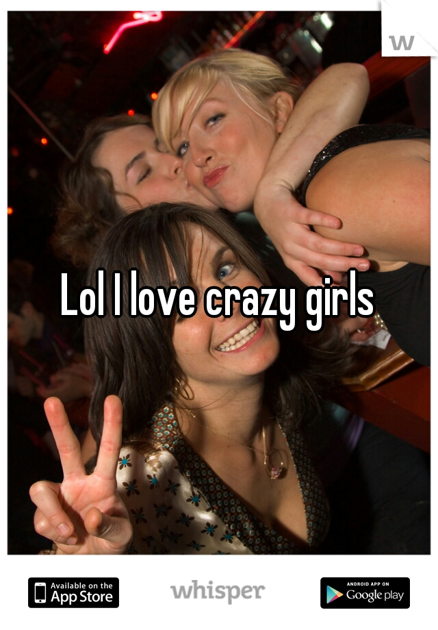 Lol I love crazy girls