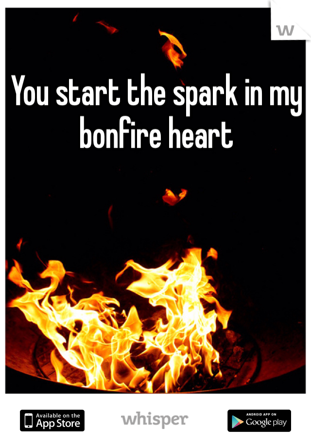 You start the spark in my bonfire heart