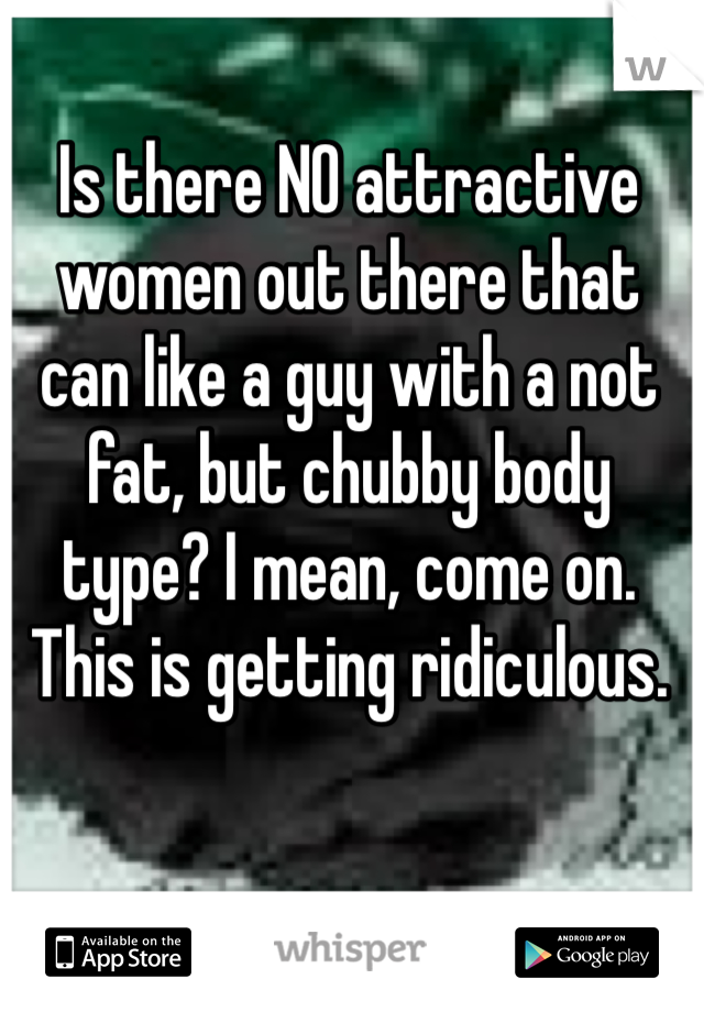 Is there NO attractive women out there that can like a guy with a not fat, but chubby body type? I mean, come on. This is getting ridiculous.