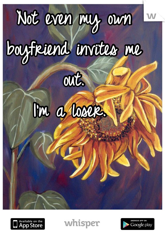 Not even my own boyfriend invites me out.
I'm a loser. 