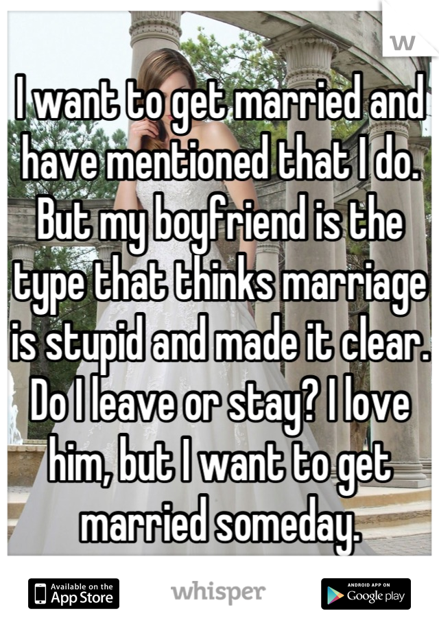 I want to get married and have mentioned that I do. But my boyfriend is the type that thinks marriage is stupid and made it clear. Do I leave or stay? I love him, but I want to get married someday.