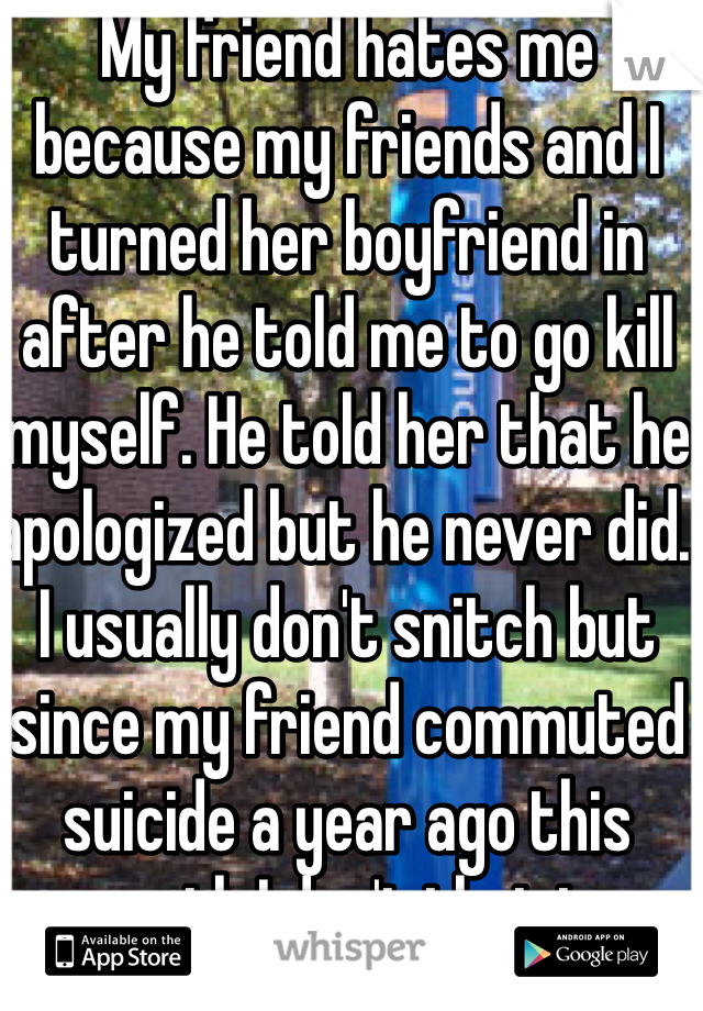 My friend hates me because my friends and I turned her boyfriend in after he told me to go kill myself. He told her that he apologized but he never did. I usually don't snitch but since my friend commuted suicide a year ago this month I don't that to kindly..