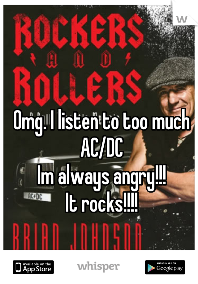 Omg. I listen to too much AC/DC
Im always angry!!!
It rocks!!!!