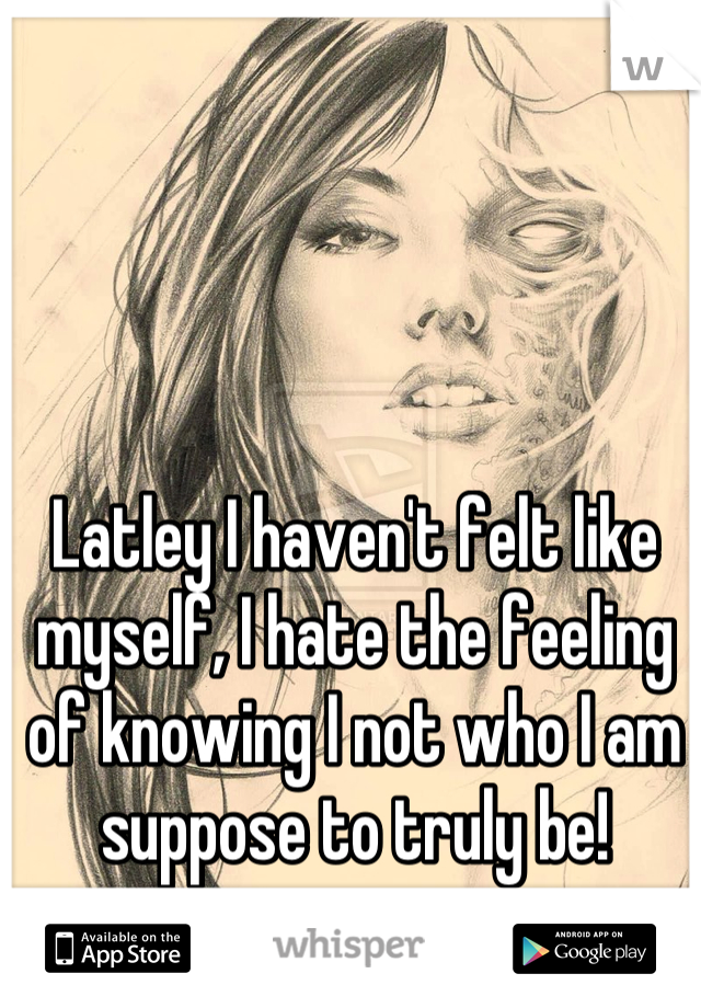 Latley I haven't felt like myself, I hate the feeling of knowing I not who I am suppose to truly be!
