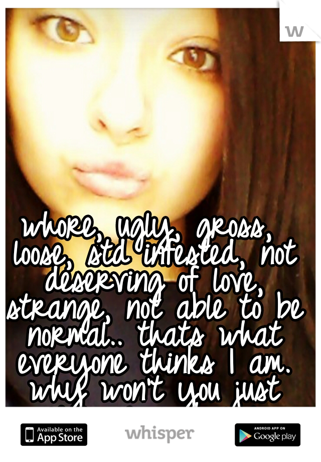 whore, ugly, gross, loose, std infested, not deserving of love,
 strange, not able to be normal.. thats what everyone thinks I am. why won't you just give me a chance.