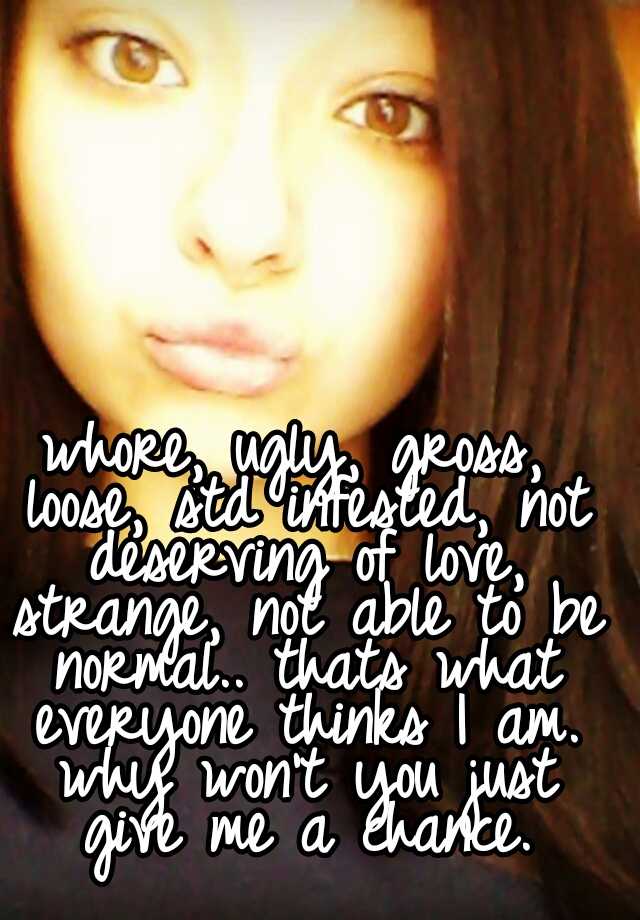 whore, ugly, gross, loose, std infested, not deserving of love,
 strange, not able to be normal.. thats what everyone thinks I am. why won't you just give me a chance.