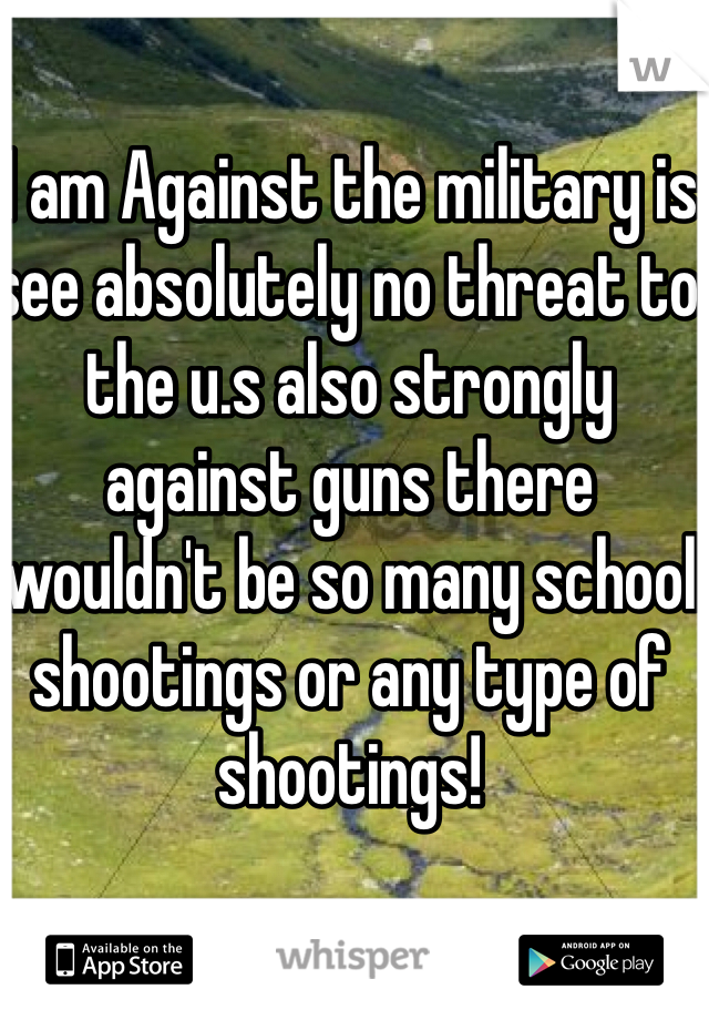 I am Against the military is see absolutely no threat to the u.s also strongly against guns there wouldn't be so many school shootings or any type of shootings! 