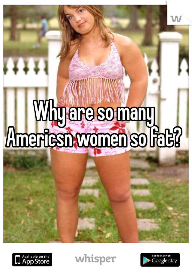Why are so many Americsn women so fat?