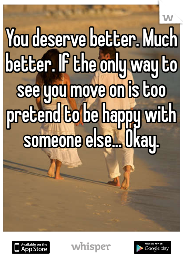 You deserve better. Much better. If the only way to see you move on is too pretend to be happy with someone else... Okay. 