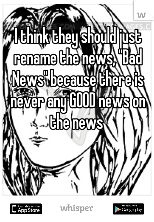 I think they should just rename the news, "Bad News" because there is never any GOOD news on the news 