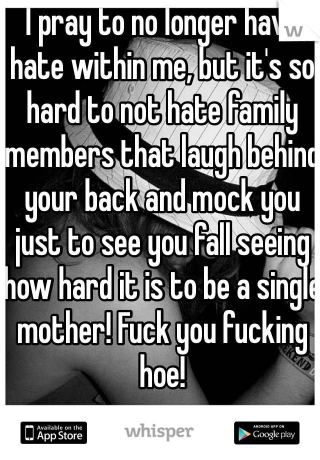 I pray to no longer have hate within me, but it's so hard to not hate family members that laugh behind your back and mock you just to see you fall seeing how hard it is to be a single mother! Fuck you fucking hoe!