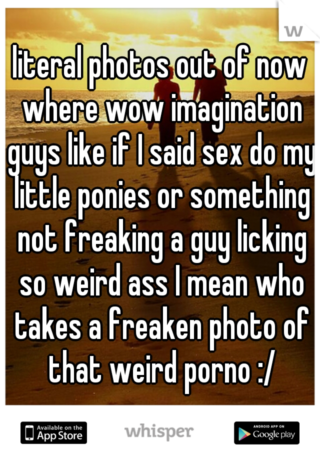 literal photos out of now where wow imagination guys like if I said sex do my little ponies or something not freaking a guy licking so weird ass I mean who takes a freaken photo of that weird porno :/