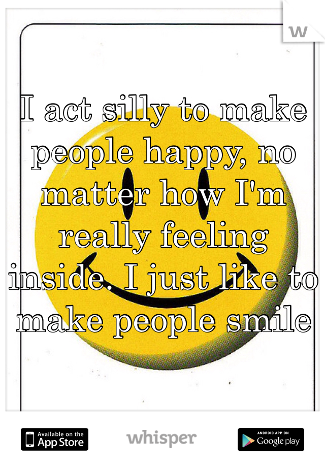 

I act silly to make people happy, no matter how I'm really feeling inside. I just like to make people smile 