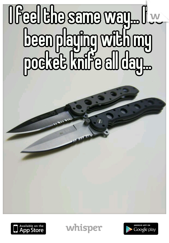 I feel the same way... I've been playing with my pocket knife all day...