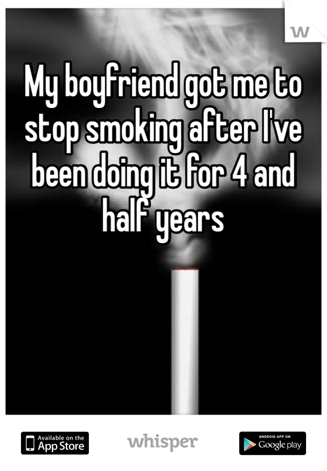 My boyfriend got me to stop smoking after I've been doing it for 4 and half years