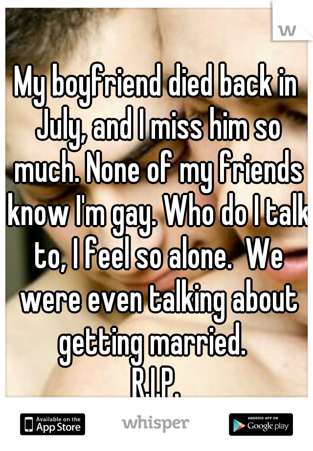 My boyfriend died back in July, and I miss him so much. None of my friends know I'm gay. Who do I talk to, I feel so alone.  We were even talking about getting married.  
R.I.P.
