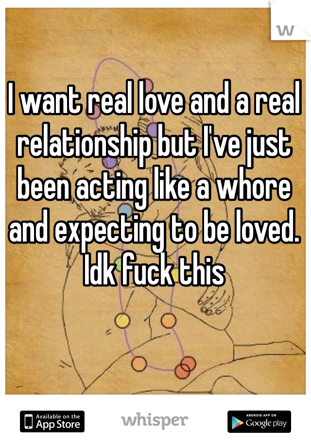 I want real love and a real relationship but I've just been acting like a whore and expecting to be loved. Idk fuck this 