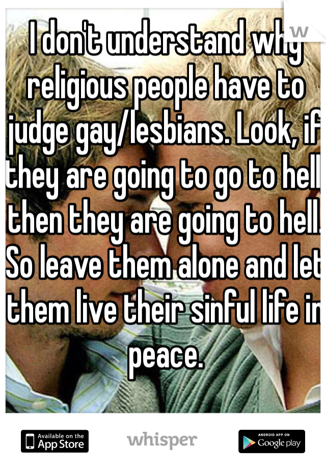 I don't understand why religious people have to judge gay/lesbians. Look, if they are going to go to hell, then they are going to hell. So leave them alone and let them live their sinful life in peace. 