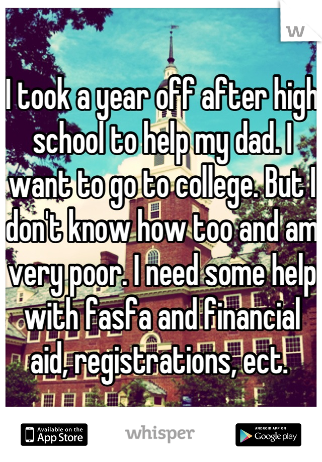 I took a year off after high school to help my dad. I want to go to college. But I don't know how too and am very poor. I need some help with fasfa and financial aid, registrations, ect. 