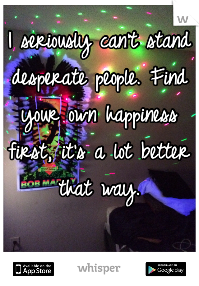 I seriously can't stand desperate people. Find your own happiness first, it's a lot better that way. 
