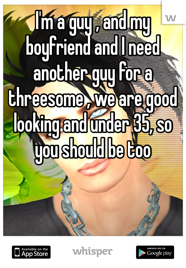 I'm a guy , and my boyfriend and I need another guy for a threesome , we are good looking and under 35, so you should be too