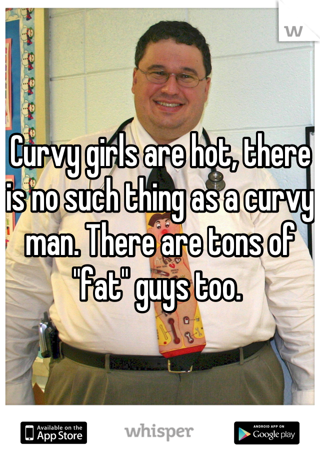 Curvy girls are hot, there is no such thing as a curvy man. There are tons of "fat" guys too. 