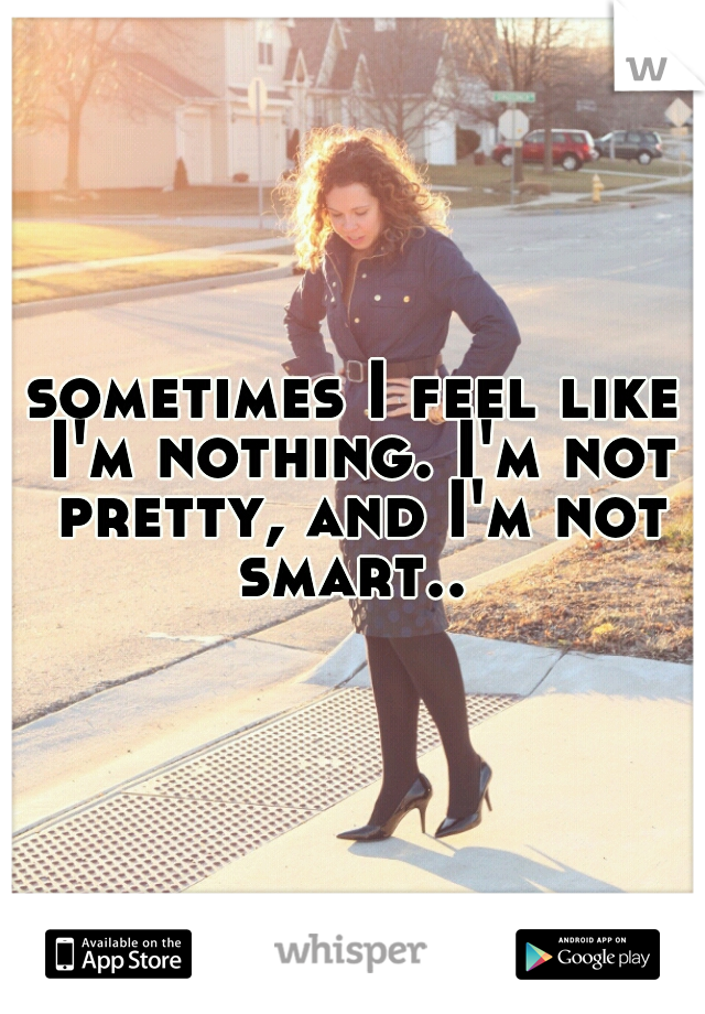 sometimes I feel like I'm nothing. I'm not pretty, and I'm not smart.. 
