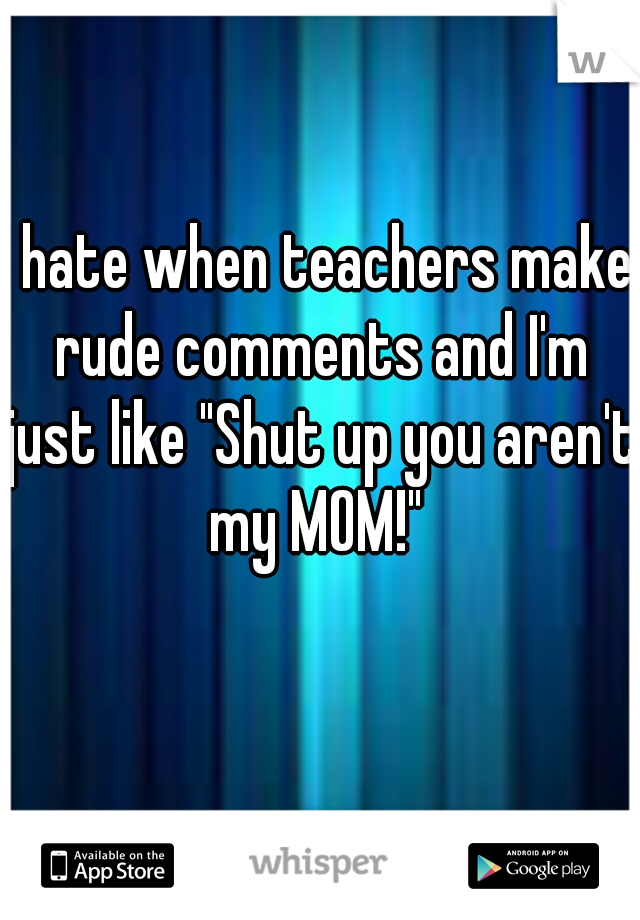 I hate when teachers make rude comments and I'm just like "Shut up you aren't my MOM!" 