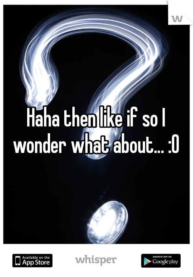 Haha then like if so I wonder what about... :O 