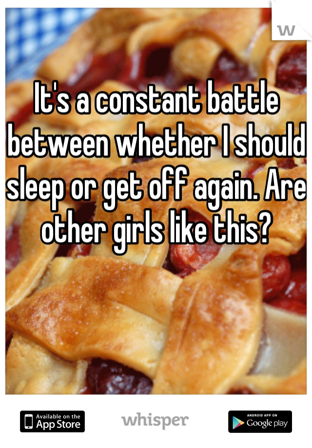 It's a constant battle between whether I should sleep or get off again. Are other girls like this?