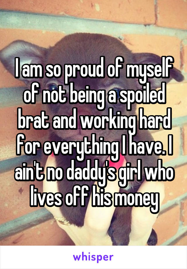 I am so proud of myself of not being a spoiled brat and working hard for everything I have. I ain't no daddy's girl who lives off his money