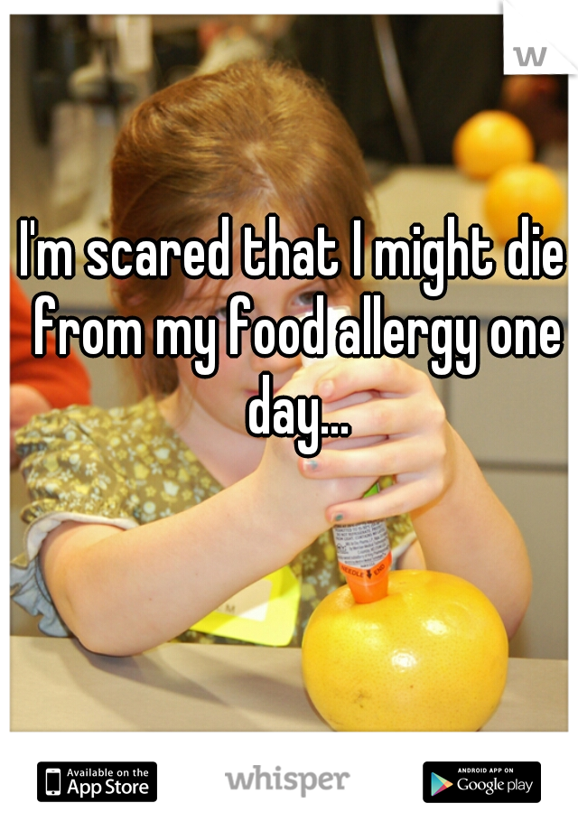 I'm scared that I might die from my food allergy one day...
