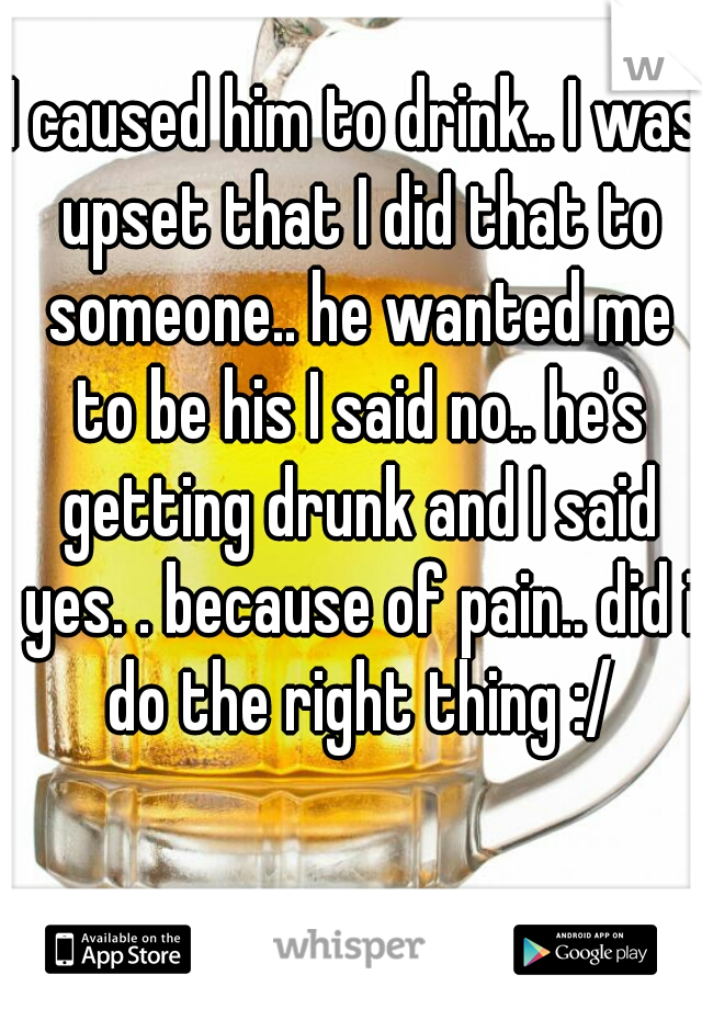 I caused him to drink.. I was upset that I did that to someone.. he wanted me to be his I said no.. he's getting drunk and I said yes. . because of pain.. did i do the right thing :/