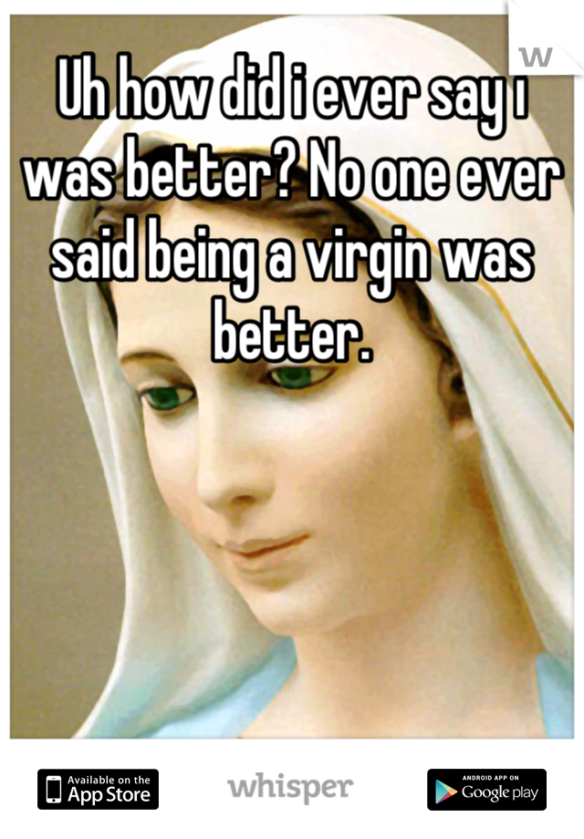 Uh how did i ever say i was better? No one ever said being a virgin was better.
