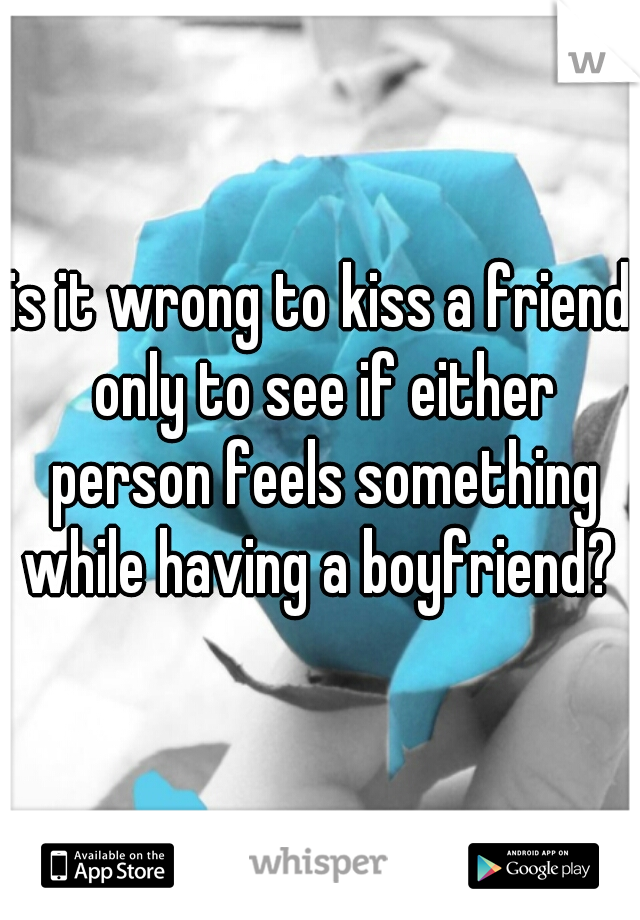 is it wrong to kiss a friend only to see if either person feels something while having a boyfriend? 