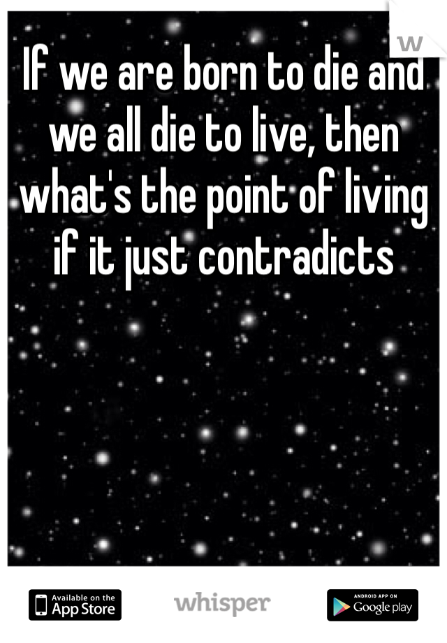 If we are born to die and we all die to live, then what's the point of living if it just contradicts
