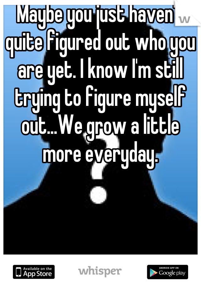 Maybe you just haven't quite figured out who you are yet. I know I'm still trying to figure myself out...We grow a little more everyday.