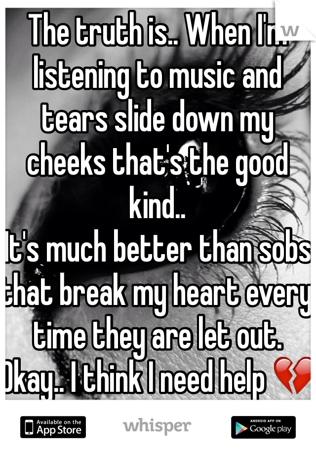 The truth is.. When I'm listening to music and tears slide down my cheeks that's the good kind.. 
It's much better than sobs that break my heart every time they are let out.
Okay.. I think I need help 💔