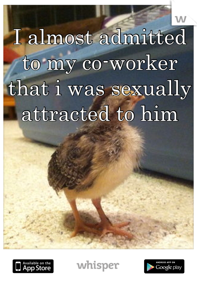 I almost admitted to my co-worker that i was sexually attracted to him