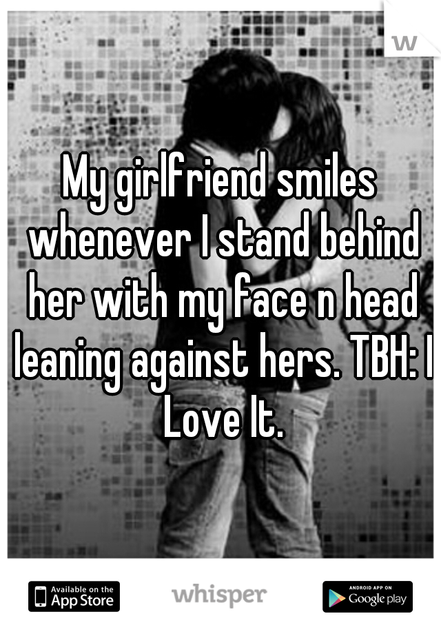 My girlfriend smiles whenever I stand behind her with my face n head leaning against hers. TBH: I Love It.