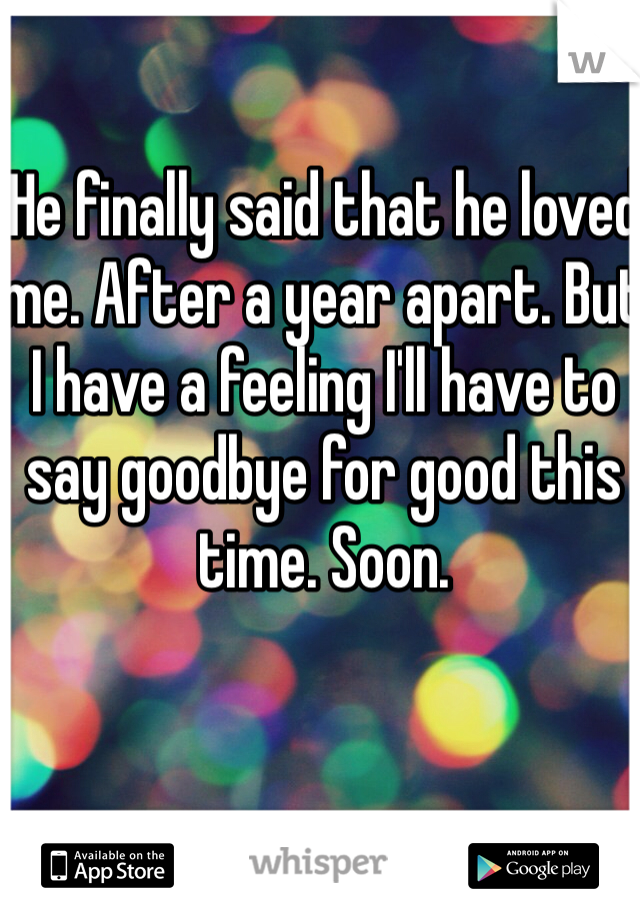 He finally said that he loved me. After a year apart. But I have a feeling I'll have to say goodbye for good this time. Soon. 