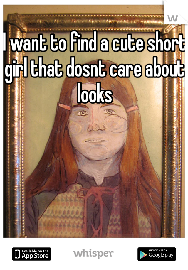 I want to find a cute short girl that dosnt care about looks