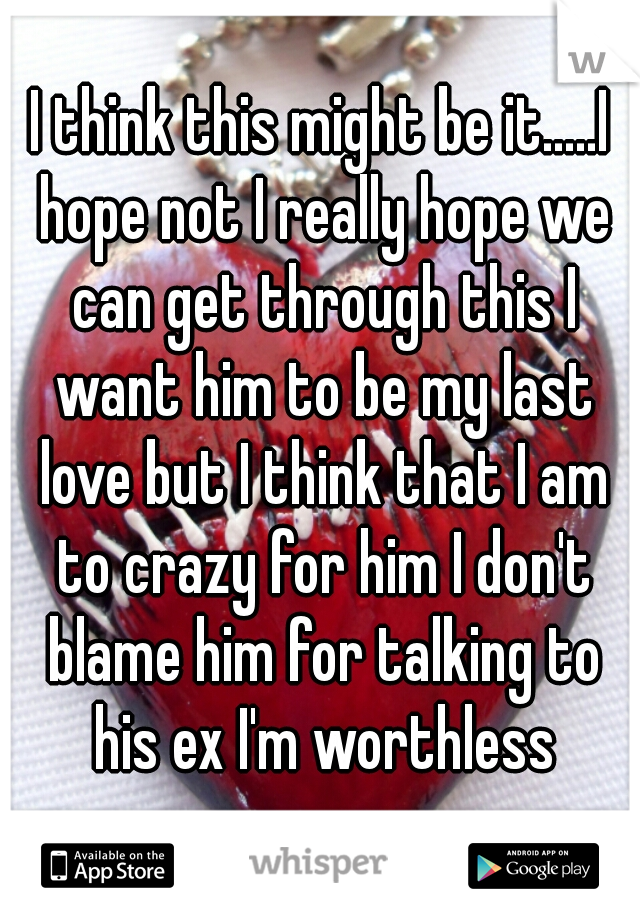 I think this might be it.....I hope not I really hope we can get through this I want him to be my last love but I think that I am to crazy for him I don't blame him for talking to his ex I'm worthless