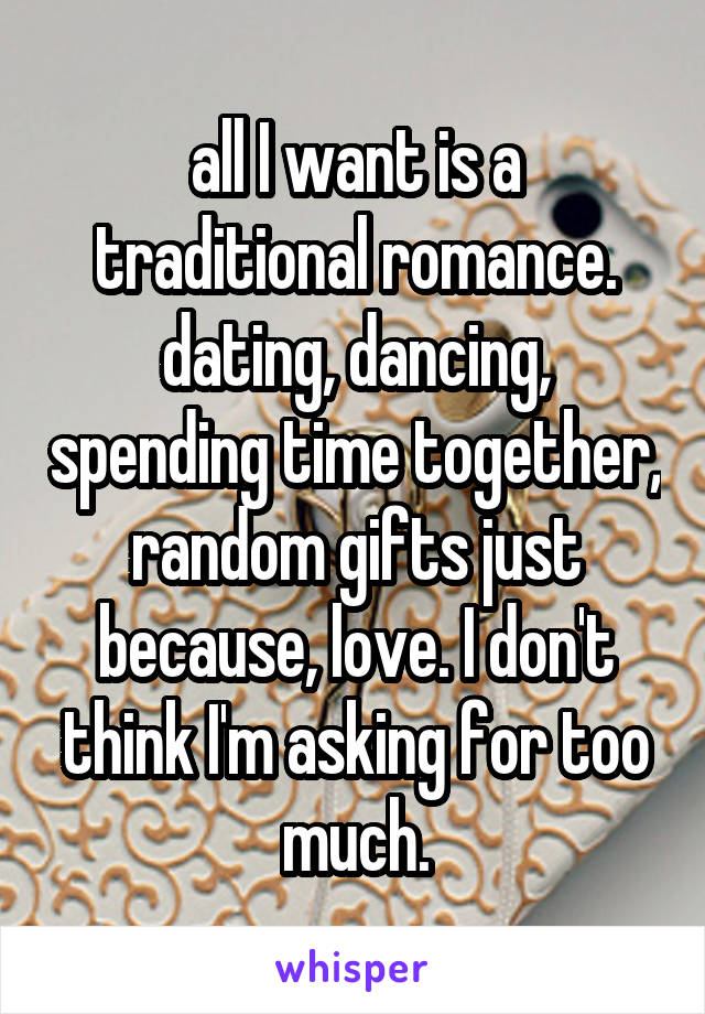 all I want is a traditional romance. dating, dancing, spending time together, random gifts just because, love. I don't think I'm asking for too much.