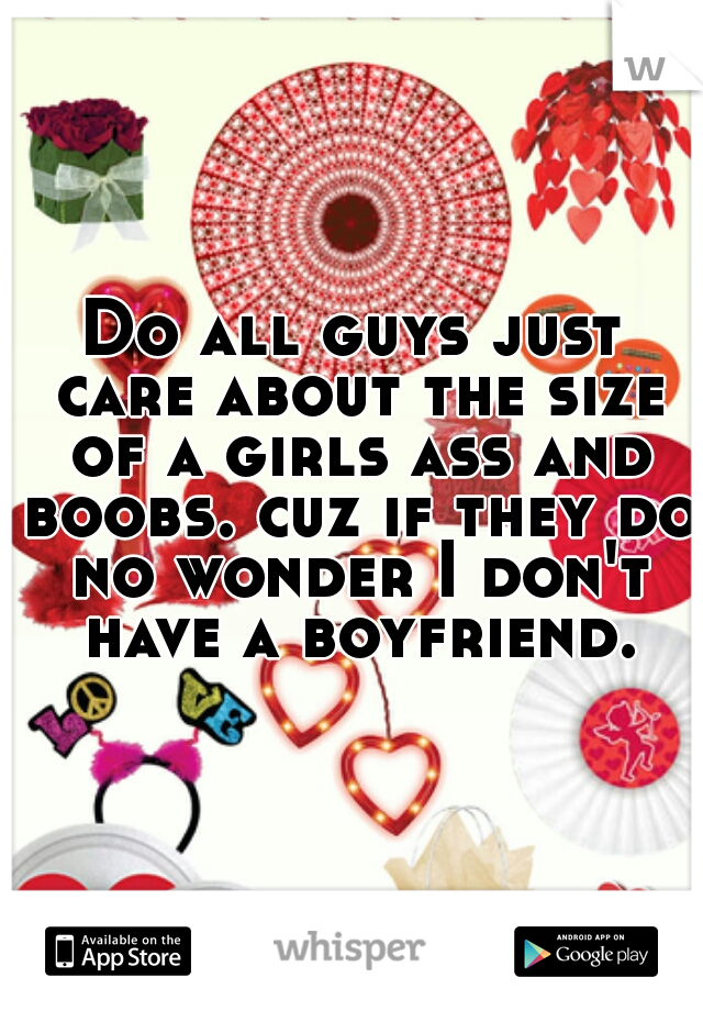Do all guys just care about the size of a girls ass and boobs. cuz if they do no wonder I don't have a boyfriend.