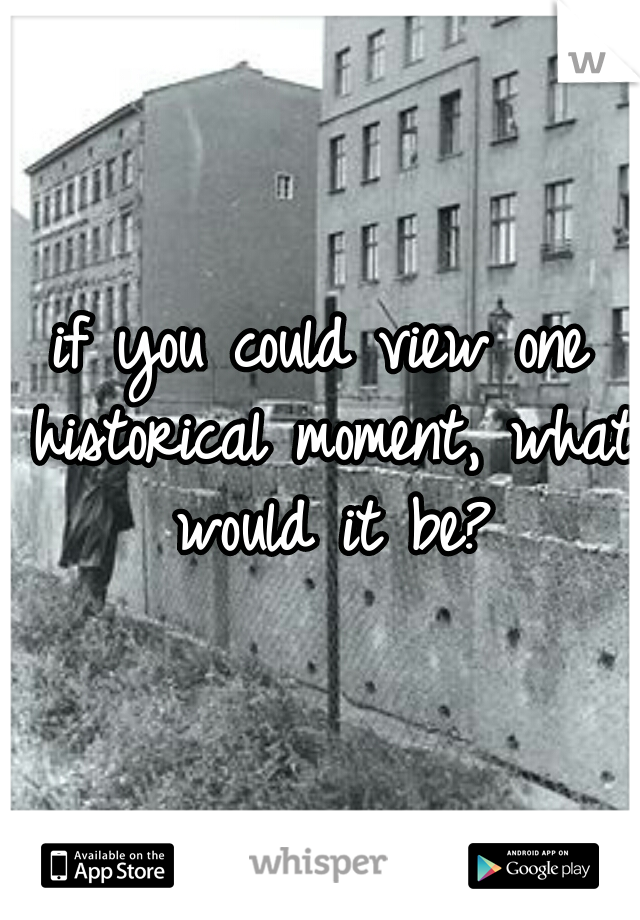 if you could view one historical moment, what would it be?