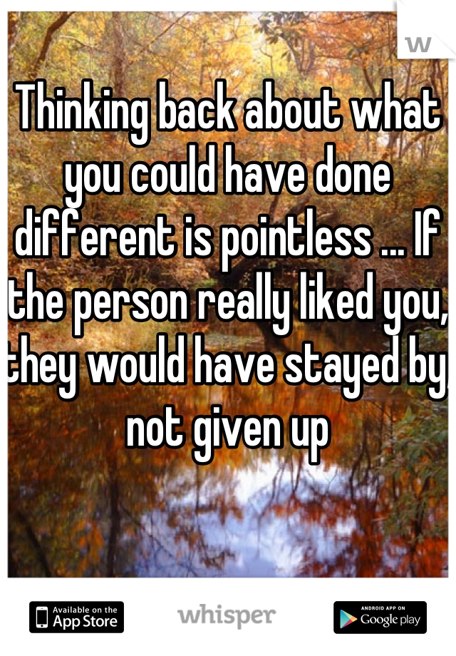 Thinking back about what you could have done different is pointless ... If the person really liked you, they would have stayed by, not given up