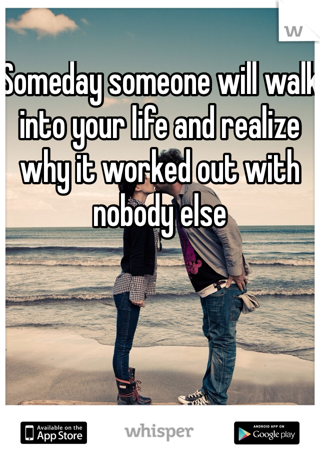 Someday someone will walk into your life and realize why it worked out with nobody else