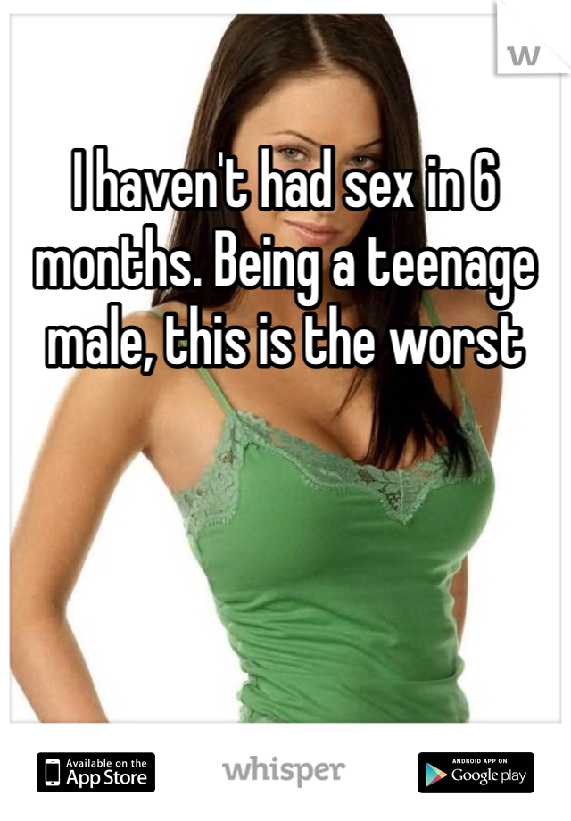 I haven't had sex in 6 months. Being a teenage male, this is the worst 